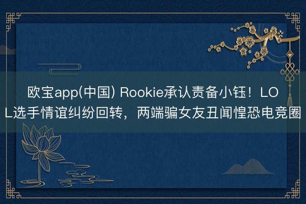 欧宝app(中国) Rookie承认责备小钰！LOL选手情谊纠纷回转，两端骗女友丑闻惶恐电竞圈