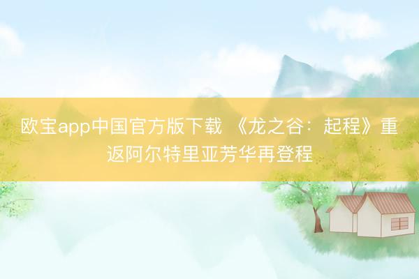 欧宝app中国官方版下载 《龙之谷：起程》重返阿尔特里亚芳华再登程