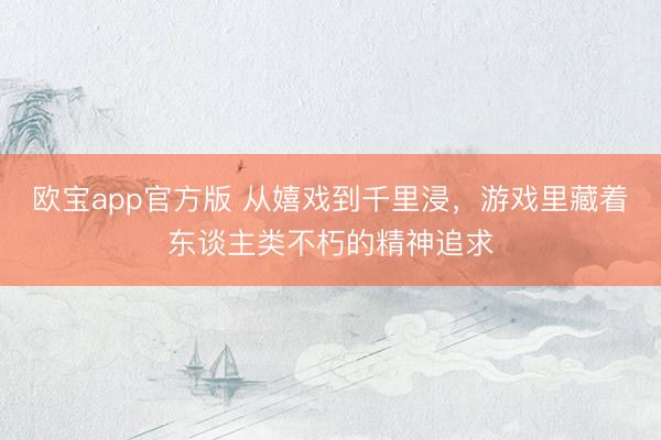 欧宝app官方版 从嬉戏到千里浸，游戏里藏着东谈主类不朽的精神追求