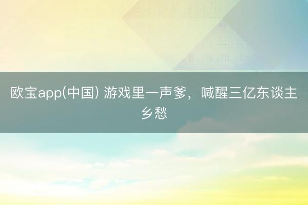 欧宝app(中国) 游戏里一声爹，喊醒三亿东谈主乡愁