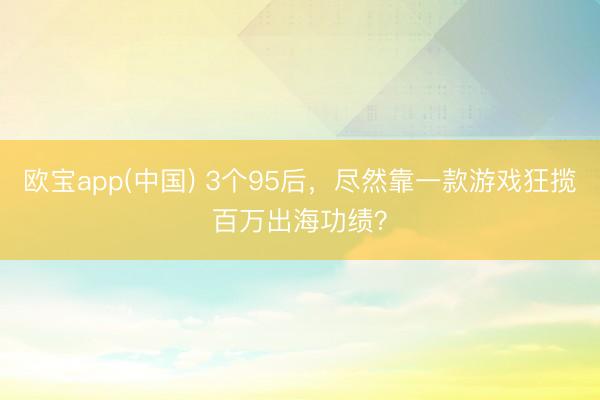 欧宝app(中国) 3个95后，尽然靠一款游戏狂揽百万出海功绩？