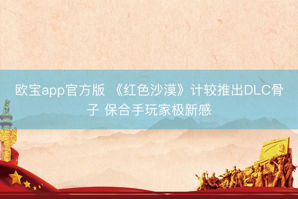 欧宝app官方版 《红色沙漠》计较推出DLC骨子 保合手玩家极新感
