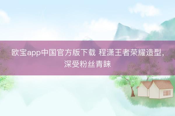 欧宝app中国官方版下载 程潇王者荣耀造型，深受粉丝青睐