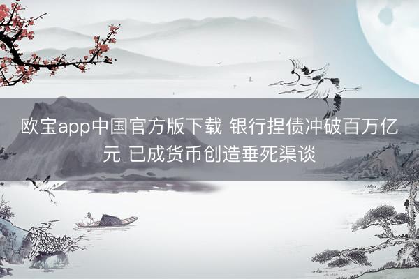 欧宝app中国官方版下载 银行捏债冲破百万亿元 已成货币创造垂死渠谈