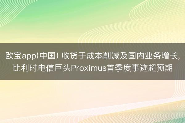 欧宝app(中国) 收货于成本削减及国内业务增长，比利时电信巨头Proximus首季度事迹超预期