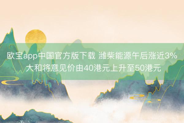 欧宝app中国官方版下载 潍柴能源午后涨近3% 大和将意见价由40港元上升至50港元