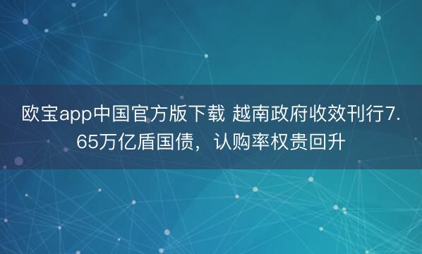 欧宝app中国官方版下载 越南政府收效刊行7.65万亿盾国债，认购率权贵回升