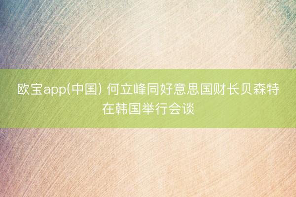 欧宝app(中国) 何立峰同好意思国财长贝森特在韩国举行会谈