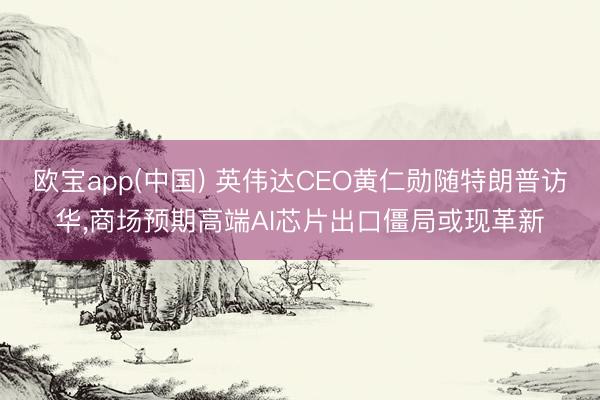 欧宝app(中国) 英伟达CEO黄仁勋随特朗普访华，商场预期高端AI芯片出口僵局或现革新