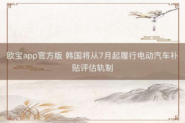 欧宝app官方版 韩国将从7月起履行电动汽车补贴评估轨制