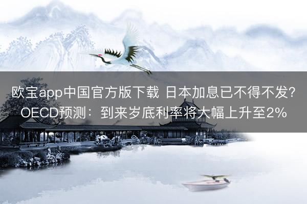 欧宝app中国官方版下载 日本加息已不得不发？OECD预测：到来岁底利率将大幅上升至2%