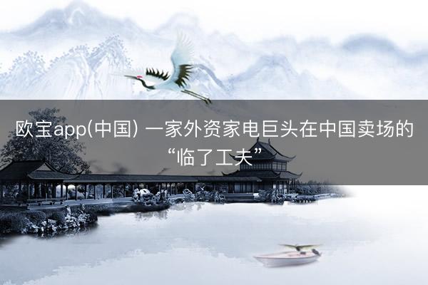欧宝app(中国) 一家外资家电巨头在中国卖场的“临了工夫”