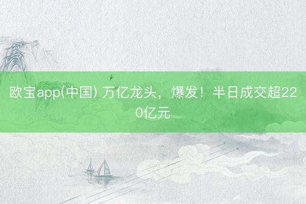 欧宝app(中国) 万亿龙头，爆发！半日成交超220亿元
