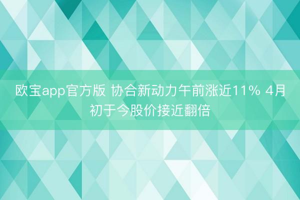 欧宝app官方版 协合新动力午前涨近11% 4月初于今股价接近翻倍