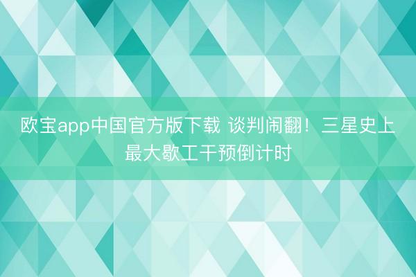 欧宝app中国官方版下载 谈判闹翻！三星史上最大歇工干预倒计时