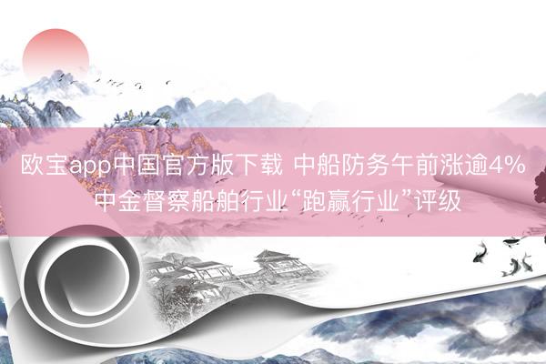 欧宝app中国官方版下载 中船防务午前涨逾4% 中金督察船舶行业“跑赢行业”评级