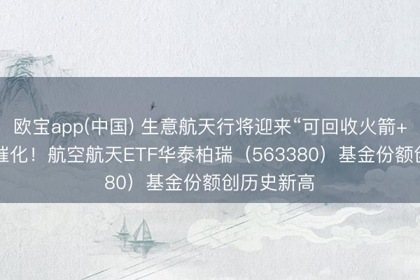 欧宝app(中国) 生意航天行将迎来“可回收火箭+IPO”密集催化！航空航天ETF华泰柏瑞（563380）基金份额创历史新高