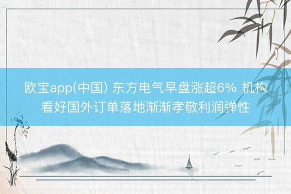 欧宝app(中国) 东方电气早盘涨超6% 机构看好国外订单落地渐渐孝敬利润弹性