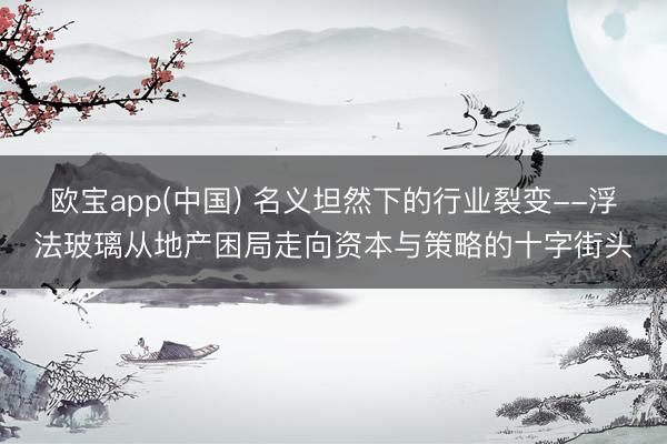 欧宝app(中国) 名义坦然下的行业裂变--浮法玻璃从地产困局走向资本与策略的十字街头