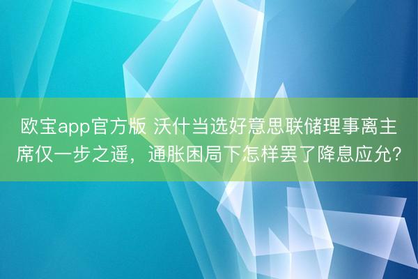 欧宝app官方版 沃什当选好意思联储理事离主席仅一步之遥，通胀困局下怎样罢了降息应允？