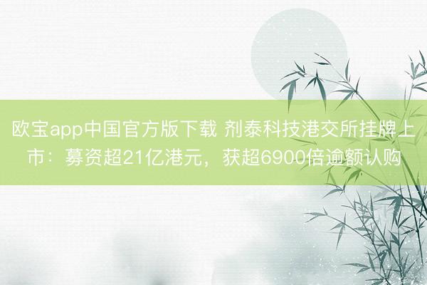 欧宝app中国官方版下载 剂泰科技港交所挂牌上市：募资超21亿港元，获超6900倍逾额认购