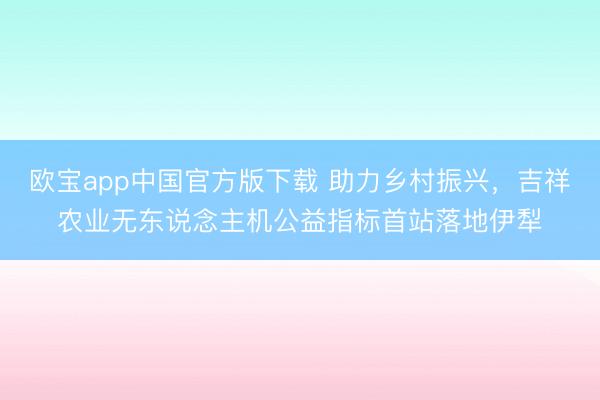欧宝app中国官方版下载 助力乡村振兴，吉祥农业无东说念主机公益指标首站落地伊犁