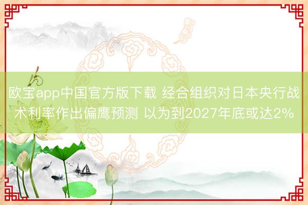 欧宝app中国官方版下载 经合组织对日本央行战术利率作出偏鹰预测 以为到2027年底或达2%