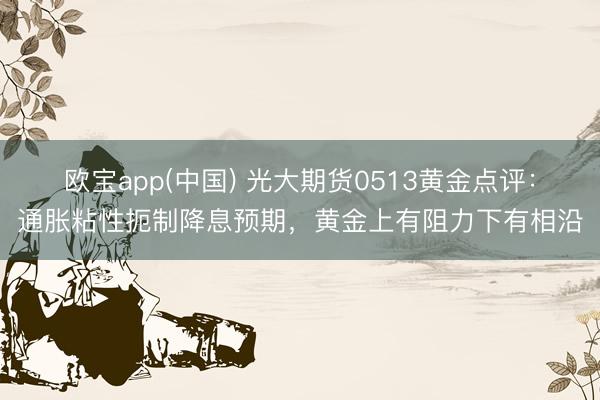 欧宝app(中国) 光大期货0513黄金点评：通胀粘性扼制降息预期，黄金上有阻力下有相沿