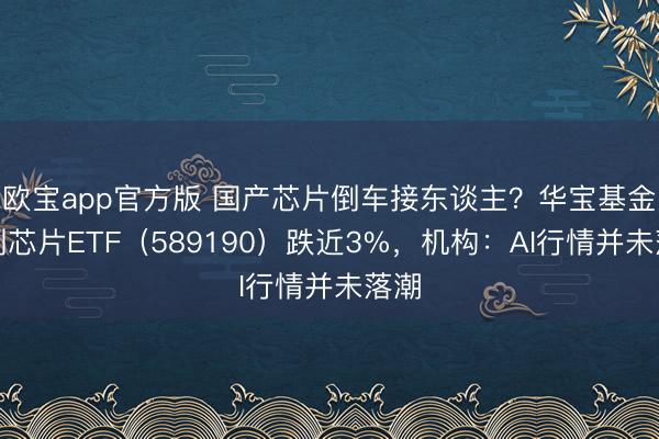 欧宝app官方版 国产芯片倒车接东谈主？华宝基金科创芯片ETF（589190）跌近3%，机构：AI行情并未落潮