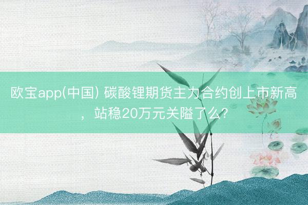 欧宝app(中国) 碳酸锂期货主力合约创上市新高，站稳20万元关隘了么？