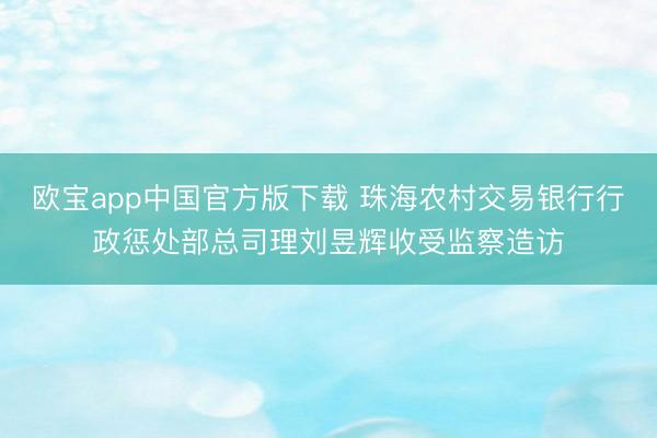 欧宝app中国官方版下载 珠海农村交易银行行政惩处部总司理刘昱辉收受监察造访