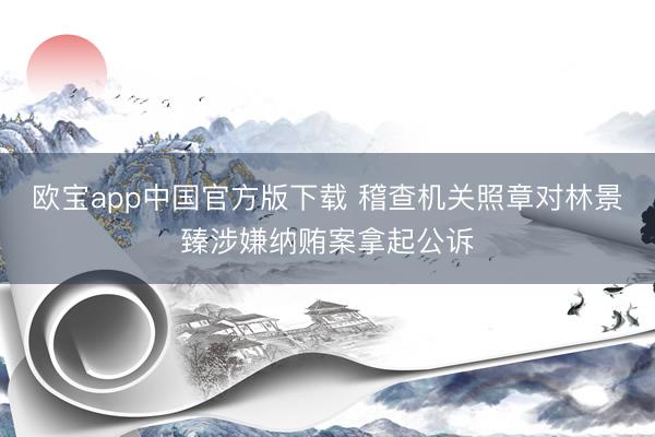 欧宝app中国官方版下载 稽查机关照章对林景臻涉嫌纳贿案拿起公诉