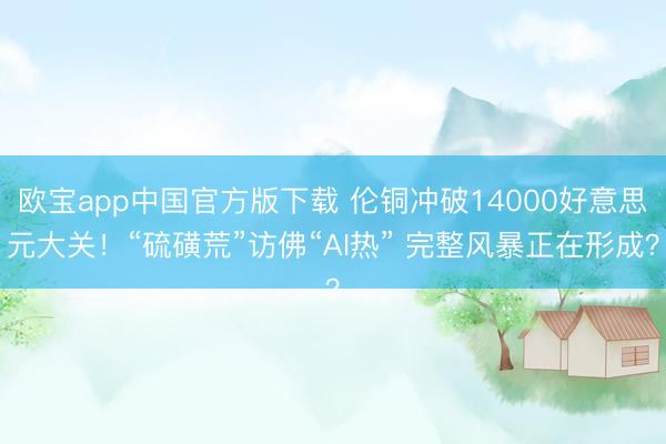 欧宝app中国官方版下载 伦铜冲破14000好意思元大关！“硫磺荒”访佛“AI热” 完整风暴正在形成？