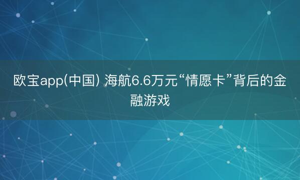 欧宝app(中国) 海航6.6万元“情愿卡”背后的金融游戏