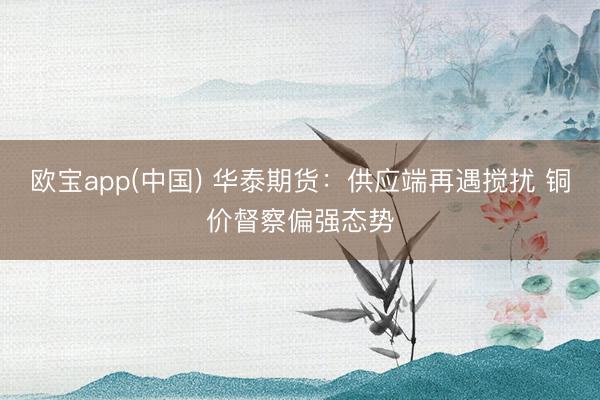 欧宝app(中国) 华泰期货：供应端再遇搅扰 铜价督察偏强态势
