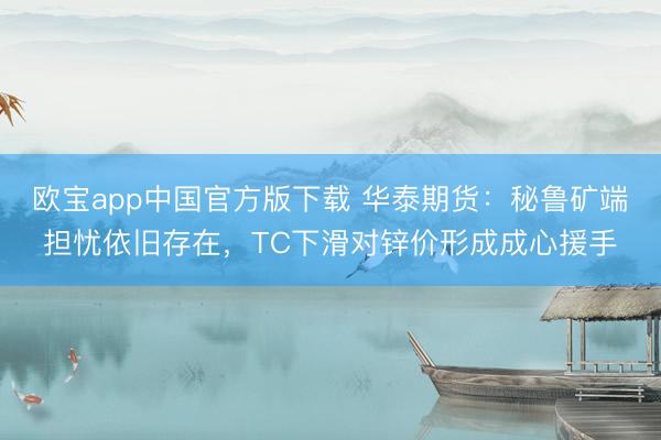 欧宝app中国官方版下载 华泰期货：秘鲁矿端担忧依旧存在，TC下滑对锌价形成成心援手