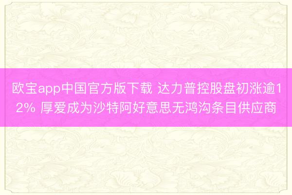 欧宝app中国官方版下载 达力普控股盘初涨逾12% 厚爱成为沙特阿好意思无鸿沟条目供应商