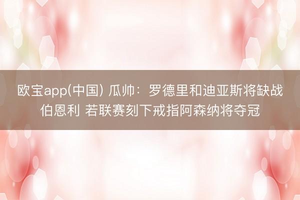欧宝app(中国) 瓜帅：罗德里和迪亚斯将缺战伯恩利 若联赛刻下戒指阿森纳将夺冠