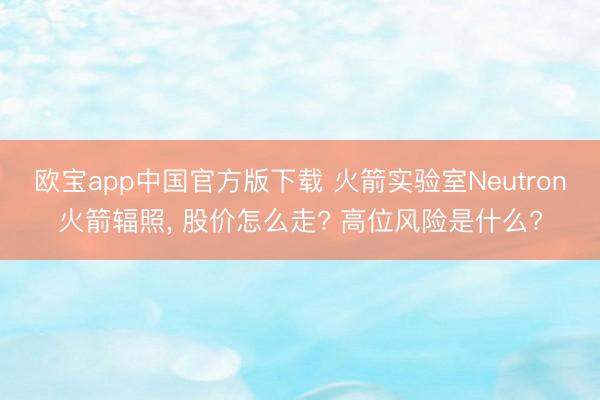 欧宝app中国官方版下载 火箭实验室Neutron火箭辐照， 股价怎么走? 高位风险是什么?