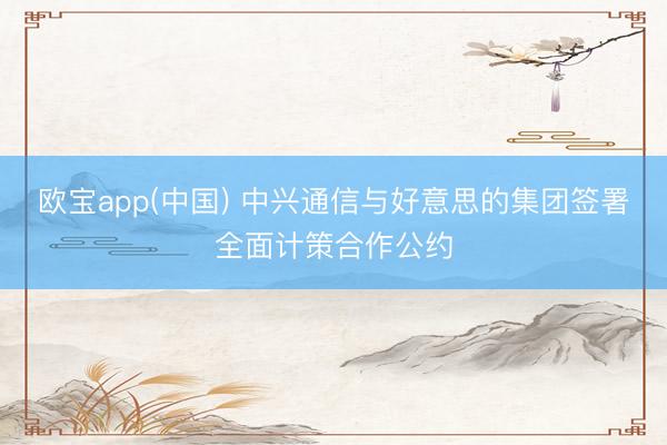 欧宝app(中国) 中兴通信与好意思的集团签署全面计策合作公约