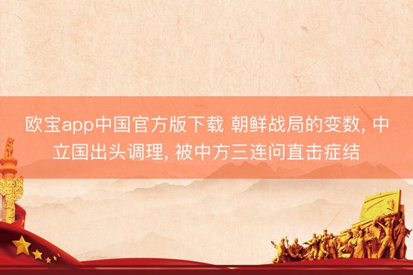 欧宝app中国官方版下载 朝鲜战局的变数， 中立国出头调理， 被中方三连问直击症结