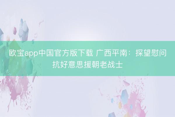 欧宝app中国官方版下载 广西平南：探望慰问抗好意思援朝老战士