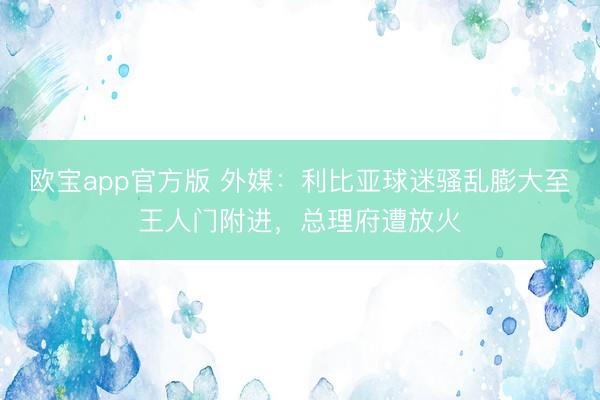 欧宝app官方版 外媒：利比亚球迷骚乱膨大至王人门附进，总理府遭放火