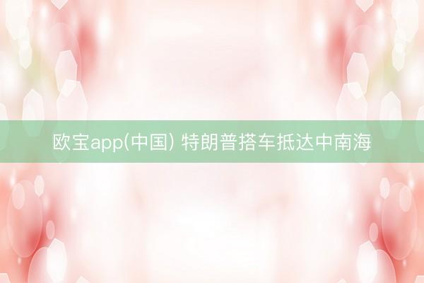 欧宝app(中国) 特朗普搭车抵达中南海