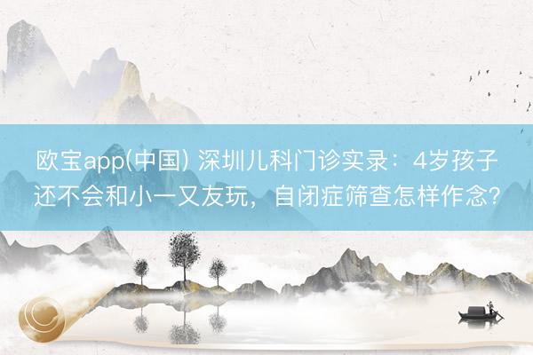 欧宝app(中国) 深圳儿科门诊实录：4岁孩子还不会和小一又友玩，自闭症筛查怎样作念？