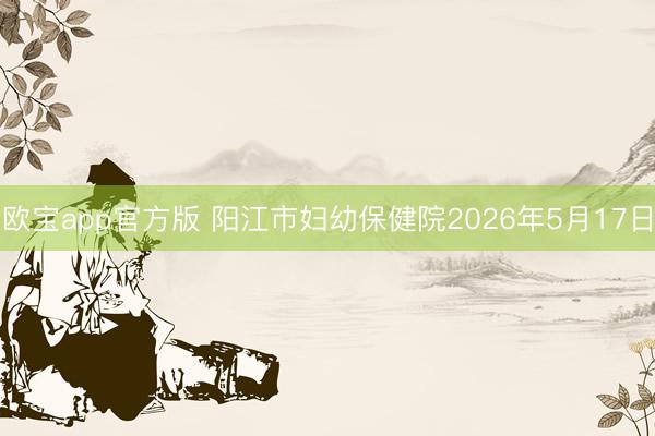 欧宝app官方版 阳江市妇幼保健院2026年5月17日