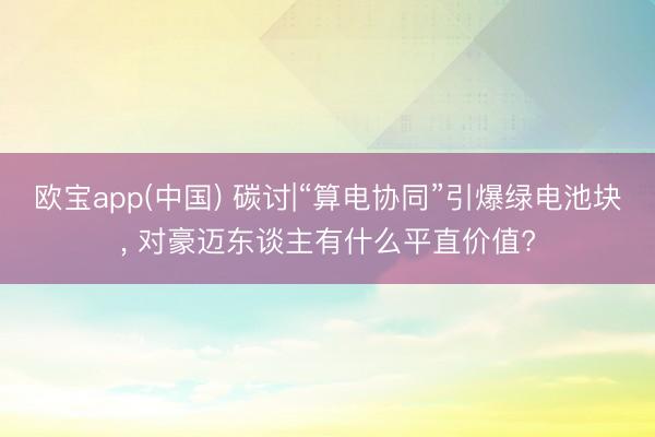 欧宝app(中国) 碳讨|“算电协同”引爆绿电池块， 对豪迈东谈主有什么平直价值?
