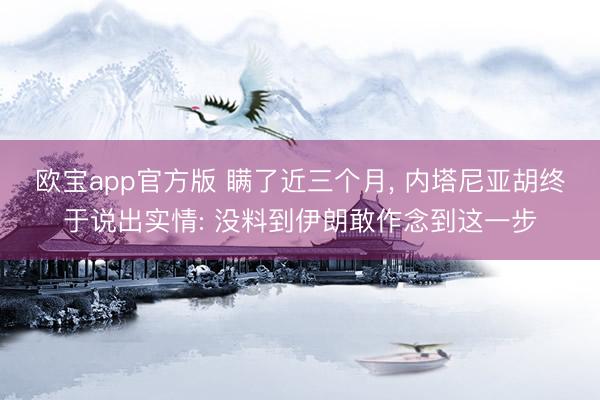 欧宝app官方版 瞒了近三个月， 内塔尼亚胡终于说出实情: 没料到伊朗敢作念到这一步