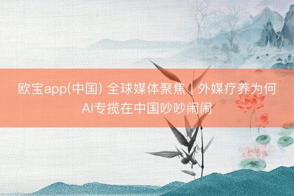 欧宝app(中国) 全球媒体聚焦 | 外媒疗养为何AI专揽在中国吵吵闹闹