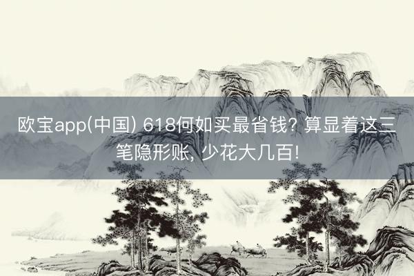 欧宝app(中国) 618何如买最省钱? 算显着这三笔隐形账， 少花大几百!